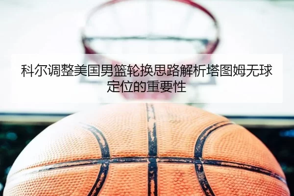 科尔调整美国男篮轮换思路解析塔图姆无球定位的重要性