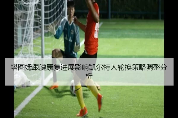 塔图姆跟腱康复进展影响凯尔特人轮换策略调整分析